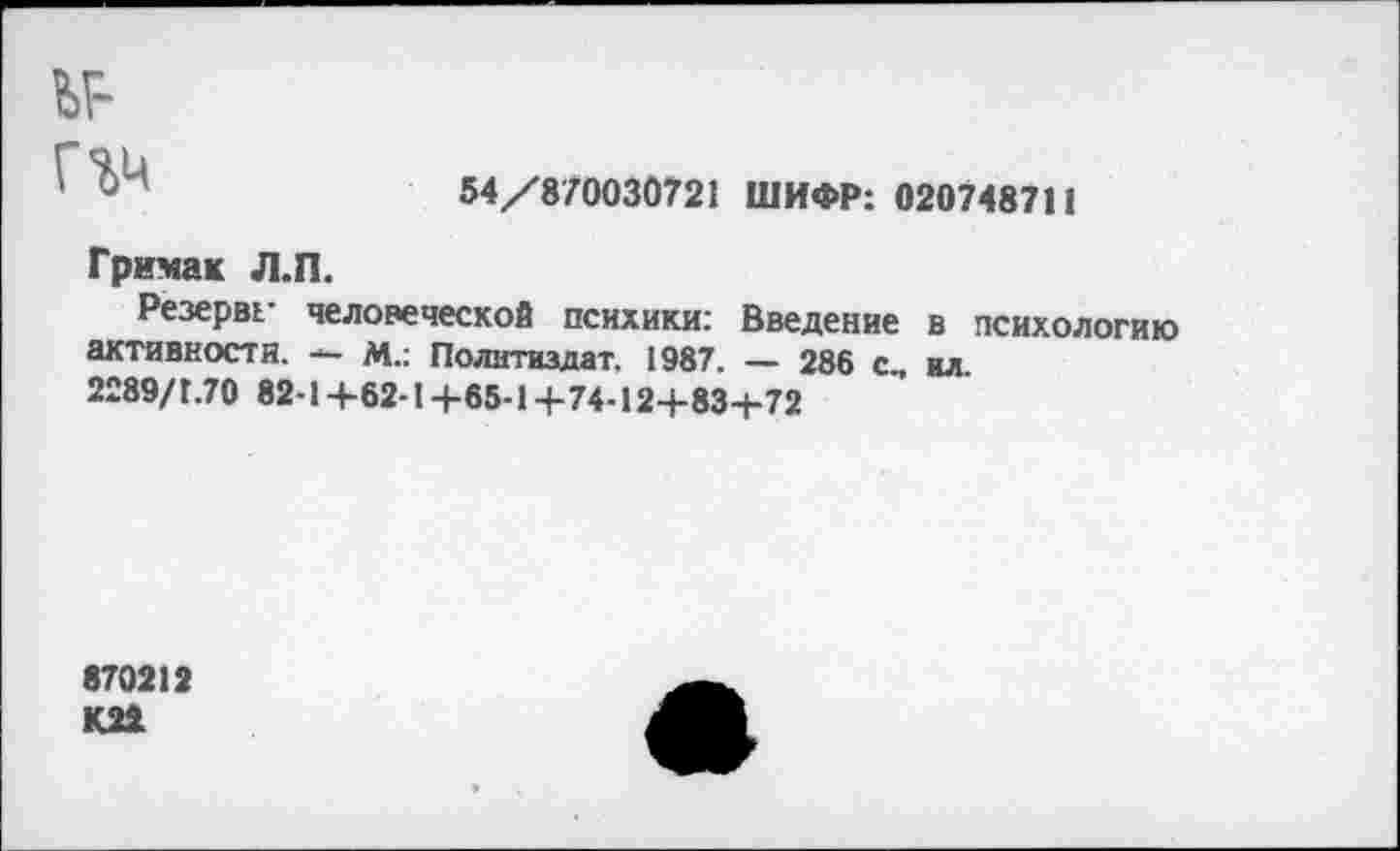 ﻿ьг-ггм
54/870030721 ШИФР: 02074871!
Гримах Л.П.
Резерва человеческой психики: Введение в психологию активности. — М.: Политиздат. 1987. — 286 с, ил
2289/Г.70 82-1+62-1+65-1+74-12+83-1-72
870212 К22